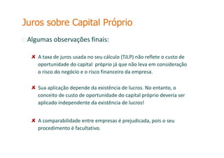 Algumas observações finais:
A taxa de juros usada no seu cálculo (TJLP) não reflete o custo de
oportunidade do capital próprio já que não leva em consideração
o risco do negócio e o risco financeiro da empresa.
Sua aplicação depende da existência de lucros. No entanto, o
conceito de custo de oportunidade do capital próprio deveria ser
aplicado independente da existência de lucros!
A comparabilidade entre empresas é prejudicada, pois o seu
procedimento é facultativo.
Juros sobre Capital Próprio
 
