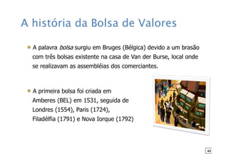 A história da Bolsa de Valores
A palavra bolsa surgiu em Bruges (Bélgica) devido a um brasão
com três bolsas existente na casa de Van der Burse, local onde
se realizavam as assembléias dos comerciantes.
A primeira bolsa foi criada em
Amberes (BEL) em 1531, seguida de
Londres (1554), Paris (1724),
Filadélfia (1791) e Nova Iorque (1792)
63
 