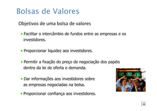 Facilitar o intercâmbio de fundos entre as empresas e os
investidores.
Proporcionar liquidez aos investidores.
Permitir a fixação do preço de negociação dos papéis
dentro da lei de oferta e demanda.
Dar informações aos investidores sobre
as empresas negociadas na bolsa.
Proporcionar confiança aos investidores.
Objetivos de uma bolsa de valores
Bolsas de Valores
66
 