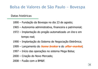 Bolsa de Valores de São Paulo - Bovespa
1890 – Fundação da Bovespa no dia 23 de agosto;
1965 – Autonomia administrativa, financeira e patrimonial;
1972 – Implantação do pregão automatizado on line e em
tempo real;
1990 – Implantação do Sistema de Negociação Eletrônica;
1999 – Lançamento do home broker e do after-market;
1997 – Início das operações no sistema Mega Bolsa;
2000 – Criação do Novo Mercado;
2008 – Fusão com a BM&F.
Datas históricas
68
 