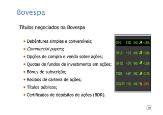 Bovespa
Títulos negociados na Bovespa
Debêntures simples e conversíveis;
Commercial papers;
Opções de compra e venda sobre ações;
Quotas de fundos de investimento em ações;
Bônus de subscrição;
Recibos de carteira de ações;
Títulos públicos;
Certificados de depósitos de ações (BDR).
69
 