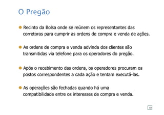 O Pregão
Recinto da Bolsa onde se reúnem os representantes das
corretoras para cumprir as ordens de compra e venda de ações.
As ordens de compra e venda advinda dos clientes são
transmitidas via telefone para os operadores do pregão.
Após o recebimento das ordens, os operadores procuram os
postos correspondentes a cada ação e tentam executá-las.
As operações são fechadas quando há uma
compatibilidade entre os interesses de compra e venda.
72
 