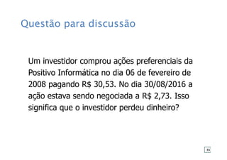 Questão para discussão
Um investidor comprou ações preferenciais da
Positivo Informática no dia 06 de fevereiro de
2008 pagando R$ 30,53. No dia 30/08/2016 a
ação estava sendo negociada a R$ 2,73. Isso
significa que o investidor perdeu dinheiro?
73
 
