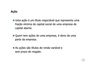 Ação
Uma ação é um título negociável que representa uma
fração mínima do capital social de uma empresa de
capital aberto.
Quem tem ações de uma empresa, é dono de uma
parte da empresa.
As ações são títulos de renda variável e
sem prazo de resgate.
8
 