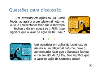 Questões para discussão
Um investidor em ações da BRF Brasil
Foods, ao assistir a um telejornal noturno,
ouve o apresentador falar que o Ibovespa
fechou o dia em queda de 1,78%. Isso
significa que o valor da ação da BRF caiu?
Um investidor em ações da Usiminas, ao
assistir a um telejornal noturno, ouve o
apresentador falar que o Ibovespa fechou
o dia em alta de 2,43%. Isso significa que
o valor da ação da Usiminas subiu?
81
 