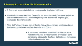  A Economia tem muita influência no desenrolar dos fatos históricos.
 Mantém forte conexão com a Geografia, no trato das condições geoeconômicas
dos diferentes mercados, concentração espacial dos fatores de produção,
localização de empresas etc.
 Além da Política, interage com o Direito, haja vista as normas jurídicas estarem
ligadas ou pautadas em razões de cunho econômico.
 A Economia se vale da Matemática e da Estatística,
notadamente para a elaboração de previsões e para
constatar a adequação dos fatos às hipóteses formuladas
pelas teorias econômicas.
Inter-relação com outras disciplinas e estudos
 