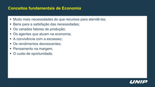  Muito mais necessidades do que recursos para atendê-las;
 Bens para a satisfação das necessidades;
 Os variados fatores de produção;
 Os agentes que atuam na economia;
 A convivência com a escassez;
 Os rendimentos decrescentes;
 Pensamento na margem;
 O custo de oportunidade.
Conceitos fundamentais de Economia
 