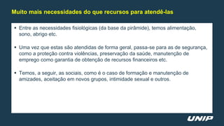  Entre as necessidades fisiológicas (da base da pirâmide), temos alimentação,
sono, abrigo etc.
 Uma vez que estas são atendidas de forma geral, passa-se para as de segurança,
como a proteção contra violências, preservação da saúde, manutenção de
emprego como garantia de obtenção de recursos financeiros etc.
 Temos, a seguir, as sociais, como é o caso de formação e manutenção de
amizades, aceitação em novos grupos, intimidade sexual e outros.
Muito mais necessidades do que recursos para atendê-las
 