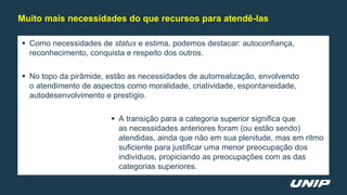  Como necessidades de status e estima, podemos destacar: autoconfiança,
reconhecimento, conquista e respeito dos outros.
 No topo da pirâmide, estão as necessidades de autorrealização, envolvendo
o atendimento de aspectos como moralidade, criatividade, espontaneidade,
autodesenvolvimento e prestígio.
 A transição para a categoria superior significa que
as necessidades anteriores foram (ou estão sendo)
atendidas, ainda que não em sua plenitude, mas em ritmo
suficiente para justificar uma menor preocupação dos
indivíduos, propiciando as preocupações com as das
categorias superiores.
Muito mais necessidades do que recursos para atendê-las
 
