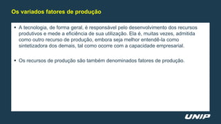  A tecnologia, de forma geral, é responsável pelo desenvolvimento dos recursos
produtivos e mede a eficiência de sua utilização. Ela é, muitas vezes, admitida
como outro recurso de produção, embora seja melhor entendê-la como
sintetizadora dos demais, tal como ocorre com a capacidade empresarial.
 Os recursos de produção são também denominados fatores de produção.
Os variados fatores de produção
 