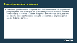  Admitamos, genericamente, o seguinte: enquanto as empresas são responsáveis
pela geração de bens e serviços, em qualquer segmento de atividade (indústria,
comércio etc.), as famílias englobam os agentes consumidores, isto é, são elas
que detêm a posse dos fatores de produção necessários às empresas para a
criação de bens e serviços.
Os agentes que atuam na economia
 