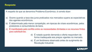 A respeito do que se denomina Problema Econômico, é correto dizer:
a) Ocorre quando a taxa dos juros praticados nos mercados supera as expectativas
dos agentes econômicos.
b) É determinado pela menor competição, em épocas de crises econômicas, pelos
produtores e consumidores de bens.
c) É manifestado pelo conflito entre as necessidades ilimitadas e os recursos finitos
para satisfazê-las.
d) É notado quando demanda e oferta respondem de
forma inadequada aos preços vigentes no mercado.
e) É um fenômeno observado antes do surgimento da
Revolução Industrial.
Resposta
 