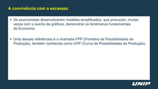  Os economistas desenvolveram modelos simplificados, que procuram, muitas
vezes com o auxílio de gráficos, demonstrar os fenômenos fundamentais
da Economia.
 Uma dessas referências é a chamada FPP (Fronteira de Possibilidades de
Produção), também conhecida como CPP (Curva de Possibilidades de Produção).
A convivência com a escassez
 