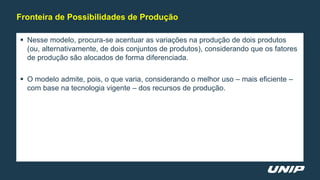  Nesse modelo, procura-se acentuar as variações na produção de dois produtos
(ou, alternativamente, de dois conjuntos de produtos), considerando que os fatores
de produção são alocados de forma diferenciada.
 O modelo admite, pois, o que varia, considerando o melhor uso – mais eficiente –
com base na tecnologia vigente – dos recursos de produção.
Fronteira de Possibilidades de Produção
 