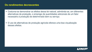  Costuma-se demonstrar os efeitos dessa lei natural, admitindo-se, em diferentes
alternativas de produção, o emprego de quantidades adicionais de um fator
necessário à produção de determinado bem ou serviço.
 O uso de alternativas de produção agrícola oferece uma boa visualização
desses efeitos.
Os rendimentos decrescentes
 
