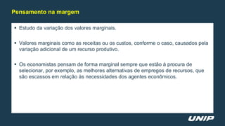  Estudo da variação dos valores marginais.
 Valores marginais como as receitas ou os custos, conforme o caso, causados pela
variação adicional de um recurso produtivo.
 Os economistas pensam de forma marginal sempre que estão à procura de
selecionar, por exemplo, as melhores alternativas de empregos de recursos, que
são escassos em relação às necessidades dos agentes econômicos.
Pensamento na margem
 