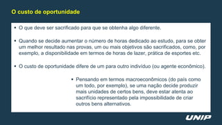  O que deve ser sacrificado para que se obtenha algo diferente.
 Quando se decide aumentar o número de horas dedicado ao estudo, para se obter
um melhor resultado nas provas, um ou mais objetivos são sacrificados, como, por
exemplo, a disponibilidade em termos de horas de lazer, prática de esportes etc.
 O custo de oportunidade difere de um para outro indivíduo (ou agente econômico).
 Pensando em termos macroeconômicos (do país como
um todo, por exemplo), se uma nação decide produzir
mais unidades de certos bens, deve estar atenta ao
sacrifício representado pela impossibilidade de criar
outros bens alternativos.
O custo de oportunidade
 