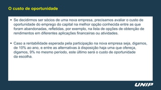  Se decidirmos ser sócios de uma nova empresa, precisamos avaliar o custo de
oportunidade do emprego do capital na melhor opção conhecida entre as que
foram abandonadas, refletidas, por exemplo, na lista de opções de obtenção de
rendimentos em diferentes aplicações financeiras ou atividades.
 Caso a rentabilidade esperada pela participação na nova empresa seja, digamos,
de 10% ao ano, e entre as alternativas à disposição haja uma que ofereça,
digamos, 9% no mesmo período, este último será o custo de oportunidade
da escolha.
O custo de oportunidade
 