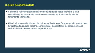  A escolha, não necessariamente como foi relatada neste exemplo, é feita
exclusivamente para a alternativa que apresente perspectivas de melhor
rendimento financeiro.
 Afinal, há um grande número de outras variáveis, econômicas ou não, que podem
ter justificado a nossa escolha, por exemplo, a expectativa de menores riscos,
mais satisfação, menor tempo dispendido etc.
O custo de oportunidade
 
