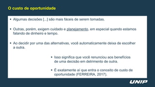  Algumas decisões [...] são mais fáceis de serem tomadas.
 Outras, porém, exigem cuidado e planejamento, em especial quando estamos
falando de dinheiro e tempo.
 Ao decidir por uma das alternativas, você automaticamente deixa de escolher
a outra.
 Isso significa que você renunciou aos benefícios
de uma decisão em detrimento de outra.
 É exatamente aí que entra o conceito de custo de
oportunidade (FERREIRA, 2017).
O custo de oportunidade
 