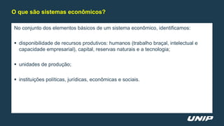 No conjunto dos elementos básicos de um sistema econômico, identificamos:
 disponibilidade de recursos produtivos: humanos (trabalho braçal, intelectual e
capacidade empresarial), capital, reservas naturais e a tecnologia;
 unidades de produção;
 instituições políticas, jurídicas, econômicas e sociais.
O que são sistemas econômicos?
 