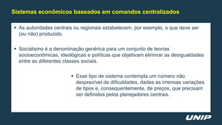  As autoridades centrais ou regionais estabelecem, por exemplo, o que deve ser
(ou não) produzido.
 Socialismo é a denominação genérica para um conjunto de teorias
socioeconômicas, ideológicas e políticas que objetivam eliminar as desigualdades
entre as diferentes classes sociais.
 Esse tipo de sistema contempla um número não
desprezível de dificuldades, dadas as imensas variações
de tipos e, consequentemente, de preços, que precisam
ser definidos pelos planejadores centrais.
Sistemas econômicos baseados em comandos centralizados
 