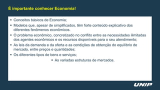  Conceitos básicos de Economia;
 Modelos que, apesar de simplificados, têm forte conteúdo explicativo dos
diferentes fenômenos econômicos.
 O problema econômico, concretizado no conflito entre as necessidades ilimitadas
dos agentes econômicos e os recursos disponíveis para o seu atendimento;
 As leis da demanda e da oferta e as condições de obtenção do equilíbrio de
mercado, entre preços e quantidades;
 Os diferentes tipos de bens e serviços;
 As variadas estruturas de mercados.
É importante conhecer Economia!
 