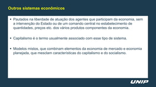  Pautados na liberdade de atuação dos agentes que participam da economia, sem
a intervenção do Estado ou de um comando central no estabelecimento de
quantidades, preços etc. dos vários produtos componentes da economia.
 Capitalismo é o termo usualmente associado com esse tipo de sistema.
 Modelos mistos, que combinam elementos da economia de mercado e economia
planejada, que mesclam características do capitalismo e do socialismo.
Outros sistemas econômicos
 