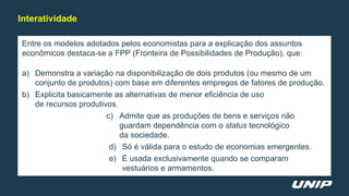 Entre os modelos adotados pelos economistas para a explicação dos assuntos
econômicos destaca-se a FPP (Fronteira de Possibilidades de Produção), que:
a) Demonstra a variação na disponibilização de dois produtos (ou mesmo de um
conjunto de produtos) com base em diferentes empregos de fatores de produção.
b) Explicita basicamente as alternativas de menor eficiência de uso
de recursos produtivos.
c) Admite que as produções de bens e serviços não
guardam dependência com o status tecnológico
da sociedade.
d) Só é válida para o estudo de economias emergentes.
e) É usada exclusivamente quando se comparam
vestuários e armamentos.
Interatividade
 