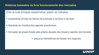 Entre as suas principais características, podem ser indicadas:
 propriedade privada de fatores de produção e de bens e serviços;
 liberdade de iniciativa dos agentes econômicos;
 formação de preços fixada pela própria atuação das forças e agentes de mercado;
 pequena interferência do Estado nos negócios.
Sistemas baseados no livre funcionamento dos mercados
 