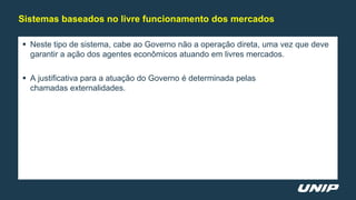  Neste tipo de sistema, cabe ao Governo não a operação direta, uma vez que deve
garantir a ação dos agentes econômicos atuando em livres mercados.
 A justificativa para a atuação do Governo é determinada pelas
chamadas externalidades.
Sistemas baseados no livre funcionamento dos mercados
 