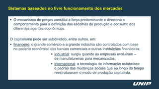  O mecanismo de preços constitui a força predominante e direciona o
comportamento para a definição das escolhas de produção e consumo dos
diferentes agentes econômicos.
O capitalismo pode ser subdividido, entre outros, em:
 financeiro: o grande comércio e a grande indústria são controlados com base
no poderio econômico dos bancos comerciais e outras instituições financeiras;
 industrial: surgiu quando as empresas evoluíram –
de manufatureiras para mecanizadas;
 internacional: a tecnologia de informação estabelece
o padrão das mudanças sociais que ao longo do tempo
reestruturaram o modo de produção capitalista.
Sistemas baseados no livre funcionamento dos mercados
 