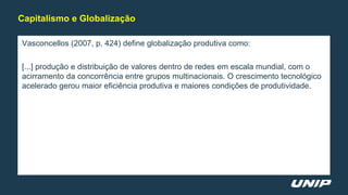 Vasconcellos (2007, p. 424) define globalização produtiva como:
[...] produção e distribuição de valores dentro de redes em escala mundial, com o
acirramento da concorrência entre grupos multinacionais. O crescimento tecnológico
acelerado gerou maior eficiência produtiva e maiores condições de produtividade.
Capitalismo e Globalização
 
