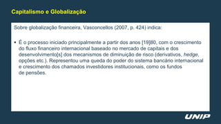 Sobre globalização financeira, Vasconcellos (2007, p. 424) indica:
 É o processo iniciado principalmente a partir dos anos [19]80, com o crescimento
do fluxo financeiro internacional baseado no mercado de capitais e dos
desenvolvimento[s] dos mecanismos de diminuição de risco (derivativos, hedge,
opções etc.). Representou uma queda do poder do sistema bancário internacional
e crescimento dos chamados investidores institucionais, como os fundos
de pensões.
Capitalismo e Globalização
 