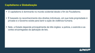  O capitalismo é dominante no mundo ocidental desde o fim do Feudalismo.
 É baseado no reconhecimento dos direitos individuais, em que toda propriedade é
privada e o Governo existe para banir a ação de violência humana.
 Nele, o Estado depende principalmente de três órgãos: a polícia, o exército e as
cortes encarregadas da aplicação de leis.
Capitalismo e Globalização
 