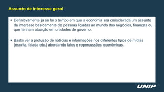  Definitivamente já se foi o tempo em que a economia era considerada um assunto
de interesse basicamente de pessoas ligadas ao mundo dos negócios, finanças ou
que tenham atuação em unidades de governo.
 Basta ver a profusão de notícias e informações nos diferentes tipos de mídias
(escrita, falada etc.) abordando fatos e repercussões econômicas.
Assunto de interesse geral
 