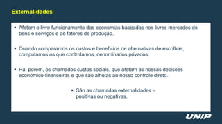  Afetam o livre funcionamento das economias baseadas nos livres mercados de
bens e serviços e de fatores de produção.
 Quando comparamos os custos e benefícios de alternativas de escolhas,
computamos os que controlamos, denominados privados.
 Há, porém, os chamados custos sociais, que afetam as nossas decisões
econômico-financeiras e que são alheias ao nosso controle direto.
 São as chamadas externalidades –
positivas ou negativas.
Externalidades
 