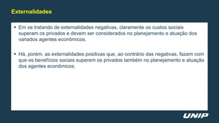  Em se tratando de externalidades negativas, claramente os custos sociais
superam os privados e devem ser considerados no planejamento e atuação dos
variados agentes econômicos.
 Há, porém, as externalidades positivas que, ao contrário das negativas, fazem com
que os benefícios sociais superem os privados também no planejamento e atuação
dos agentes econômicos.
Externalidades
 