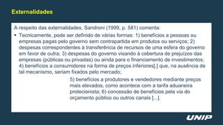 A respeito das externalidades, Sandroni (1999, p. 581) comenta:
 Tecnicamente, pode ser definido de várias formas: 1) benefícios a pessoas ou
empresas pagas pelo governo sem contrapartida em produtos ou serviços; 2)
despesas correspondentes à transferência de recursos de uma esfera do governo
em favor de outra; 3) despesas do governo visando à cobertura de prejuízos das
empresas (públicas ou privadas) ou ainda para o financiamento de investimentos;
4) benefícios a consumidores na forma de preços inferiores[,] que, na ausência de
tal mecanismo, seriam fixados pelo mercado;
5) benefícios a produtores e vendedores mediante preços
mais elevados, como acontece com a tarifa aduaneira
protecionista; 6) concessão de benefícios pela via do
orçamento público ou outros canais [...].
Externalidades
 