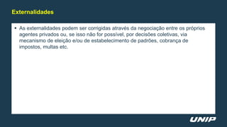  As externalidades podem ser corrigidas através da negociação entre os próprios
agentes privados ou, se isso não for possível, por decisões coletivas, via
mecanismo de eleição e/ou de estabelecimento de padrões, cobrança de
impostos, multas etc.
Externalidades
 