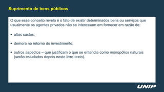 O que esse conceito revela é o fato de existir determinados bens ou serviços que
usualmente os agentes privados não se interessam em fornecer em razão de:
 altos custos;
 demora no retorno do investimento;
 outros aspectos – que justificam o que se entendia como monopólios naturais
(serão estudados depois neste livro-texto).
Suprimento de bens públicos
 