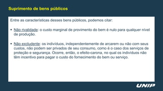 Entre as características desses bens públicos, podemos citar:
 Não rivalidade: o custo marginal de provimento do bem é nulo para qualquer nível
de produção.
 Não excludente: os indivíduos, independentemente de arcarem ou não com seus
custos, não podem ser privados de seu consumo, como é o caso dos serviços de
proteção e segurança. Ocorre, então, o efeito-carona, no qual os indivíduos não
têm incentivo para pagar o custo do fornecimento do bem ou serviço.
Suprimento de bens públicos
 