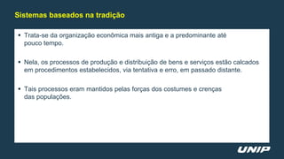  Trata-se da organização econômica mais antiga e a predominante até
pouco tempo.
 Nela, os processos de produção e distribuição de bens e serviços estão calcados
em procedimentos estabelecidos, via tentativa e erro, em passado distante.
 Tais processos eram mantidos pelas forças dos costumes e crenças
das populações.
Sistemas baseados na tradição
 