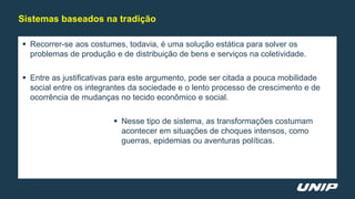  Recorrer-se aos costumes, todavia, é uma solução estática para solver os
problemas de produção e de distribuição de bens e serviços na coletividade.
 Entre as justificativas para este argumento, pode ser citada a pouca mobilidade
social entre os integrantes da sociedade e o lento processo de crescimento e de
ocorrência de mudanças no tecido econômico e social.
 Nesse tipo de sistema, as transformações costumam
acontecer em situações de choques intensos, como
guerras, epidemias ou aventuras políticas.
Sistemas baseados na tradição
 