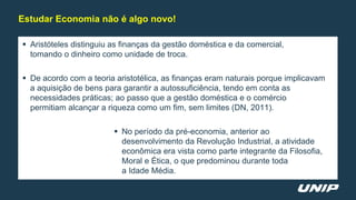  Aristóteles distinguiu as finanças da gestão doméstica e da comercial,
tomando o dinheiro como unidade de troca.
 De acordo com a teoria aristotélica, as finanças eram naturais porque implicavam
a aquisição de bens para garantir a autossuficiência, tendo em conta as
necessidades práticas; ao passo que a gestão doméstica e o comércio
permitiam alcançar a riqueza como um fim, sem limites (DN, 2011).
 No período da pré-economia, anterior ao
desenvolvimento da Revolução Industrial, a atividade
econômica era vista como parte integrante da Filosofia,
Moral e Ética, o que predominou durante toda
a Idade Média.
Estudar Economia não é algo novo!
 