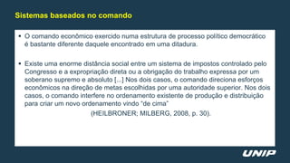  O comando econômico exercido numa estrutura de processo político democrático
é bastante diferente daquele encontrado em uma ditadura.
 Existe uma enorme distância social entre um sistema de impostos controlado pelo
Congresso e a expropriação direta ou a obrigação do trabalho expressa por um
soberano supremo e absoluto [...] Nos dois casos, o comando direciona esforços
econômicos na direção de metas escolhidas por uma autoridade superior. Nos dois
casos, o comando interfere no ordenamento existente de produção e distribuição
para criar um novo ordenamento vindo “de cima”
(HEILBRONER; MILBERG, 2008, p. 30).
Sistemas baseados no comando
 