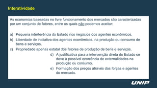 As economias baseadas no livre funcionamento dos mercados são caracterizadas
por um conjunto de fatores, entre os quais não podemos aceitar:
a) Pequena interferência do Estado nos negócios dos agentes econômicos.
b) Liberdade de iniciativa dos agentes econômicos, na produção ou consumo de
bens e serviços.
c) Propriedade apenas estatal dos fatores de produção de bens e serviços.
d) A justificativa para a intervenção direta do Estado se
deve à possível ocorrência de externalidades na
produção ou consumo.
e) Formação dos preços através das forças e agentes
do mercado.
Interatividade
 