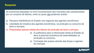 As economias baseadas no livre funcionamento dos mercados são caracterizadas
por um conjunto de fatores, entre os quais não podemos aceitar:
a) Pequena interferência do Estado nos negócios dos agentes econômicos.
b) Liberdade de iniciativa dos agentes econômicos, na produção ou consumo de
bens e serviços.
c) Propriedade apenas estatal dos fatores de produção de bens e serviços.
d) A justificativa para a intervenção direta do Estado se
deve à possível ocorrência de externalidades na
produção ou consumo.
e) Formação dos preços através das forças e agentes
do mercado.
Resposta
 