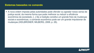  A nova ordem imposta pelas autoridades pode ofender ou agradar nosso senso de
justiça social, da mesma forma que pode melhorar ou reduzir a eficiência
econômica da sociedade. [...] Se a tradição constitui um grande freio de mudanças
sociais e econômicas, o comando econômico pode ser um grande impulsionar de
mudanças (HEILBRONER; MILBERG, 2008, p. 28).
Sistemas baseados no comando
 