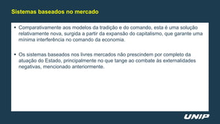  Comparativamente aos modelos da tradição e do comando, esta é uma solução
relativamente nova, surgida a partir da expansão do capitalismo, que garante uma
mínima interferência no comando da economia.
 Os sistemas baseados nos livres mercados não prescindem por completo da
atuação do Estado, principalmente no que tange ao combate às externalidades
negativas, mencionado anteriormente.
Sistemas baseados no mercado
 